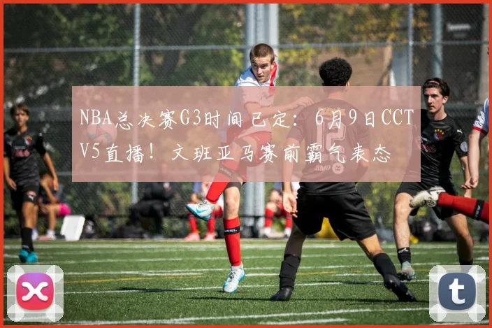 NBA总决赛G3时间已定：6月9日CCTV5直播！文班亚马赛前霸气表态