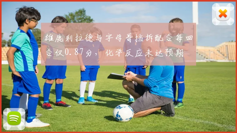 雄鹿利拉德与字母哥挡拆配合每回合仅0.87分,化学反应未达预期