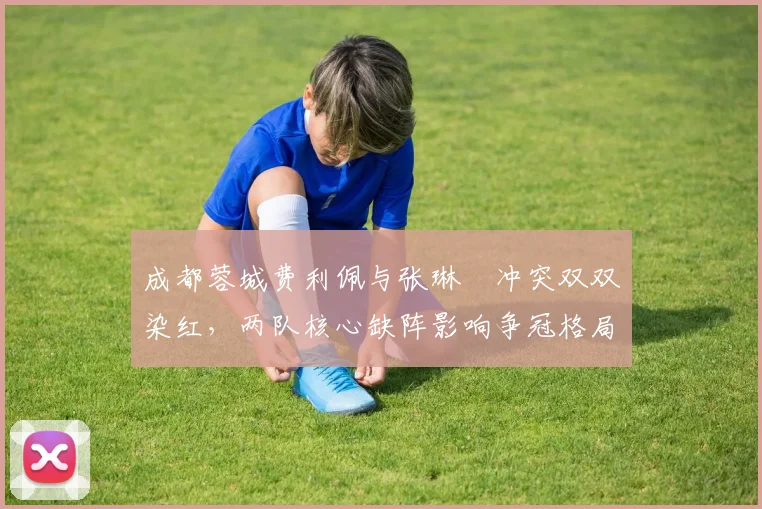 成都蓉城费利佩与张琳芃冲突双双染红，两队核心缺阵影响争冠格局？