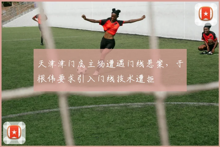 天津津门虎主场遭遇门线悬案,于根伟要求引入门线技术遭拒