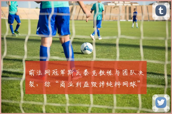 前法网冠军斯瓦泰克教练与团队决裂，称“商业利益毁掉纯粹网球”