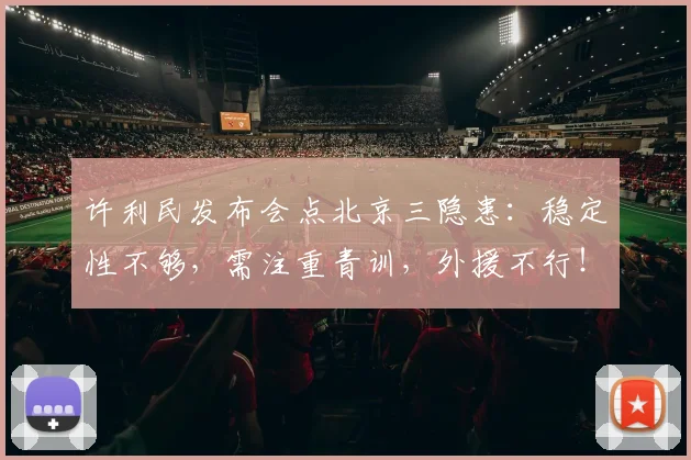 许利民发布会点北京三隐患：稳定性不够，需注重青训，外援不行！