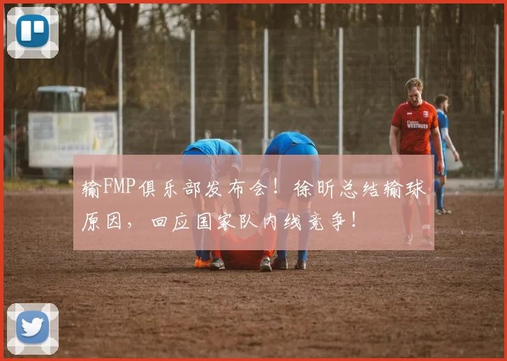输FMP俱乐部发布会！徐昕总结输球原因，回应国家队内线竞争！