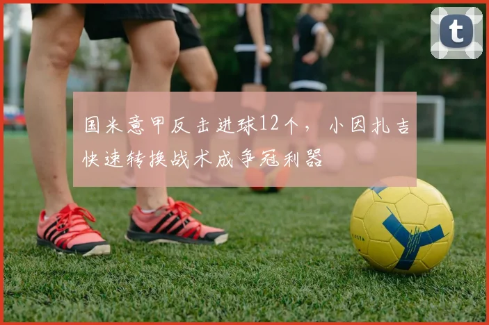 国米意甲反击进球12个,小因扎吉快速转换战术成争冠利器